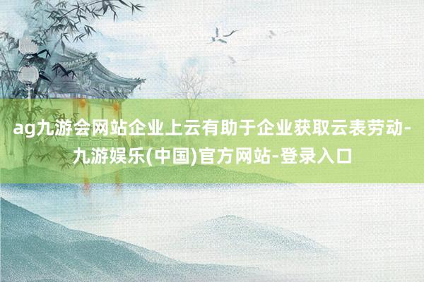 ag九游会网站企业上云有助于企业获取云表劳动-九游娱乐(中国)官方网站-登录入口