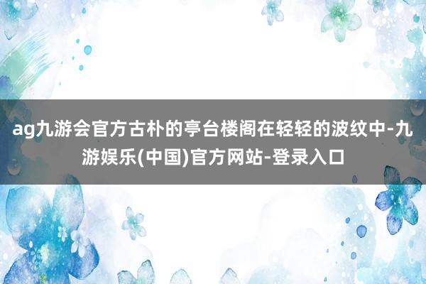 ag九游会官方古朴的亭台楼阁在轻轻的波纹中-九游娱乐(中国)官方网站-登录入口