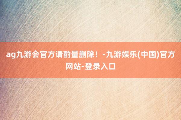 ag九游会官方请酌量删除！-九游娱乐(中国)官方网站-登录入口