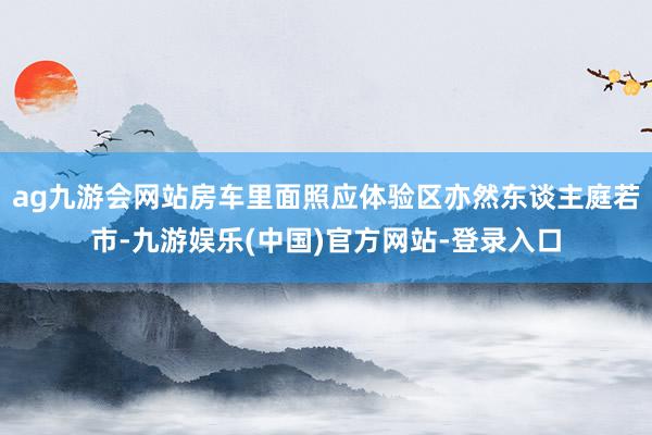 ag九游会网站房车里面照应体验区亦然东谈主庭若市-九游娱乐(中国)官方网站-登录入口