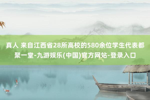 真人 来自江西省28所高校的580余位学生代表都聚一堂-九游娱乐(中国)官方网站-登录入口