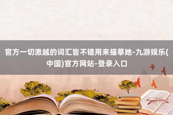 官方一切激越的词汇皆不错用来描摹她-九游娱乐(中国)官方网站-登录入口
