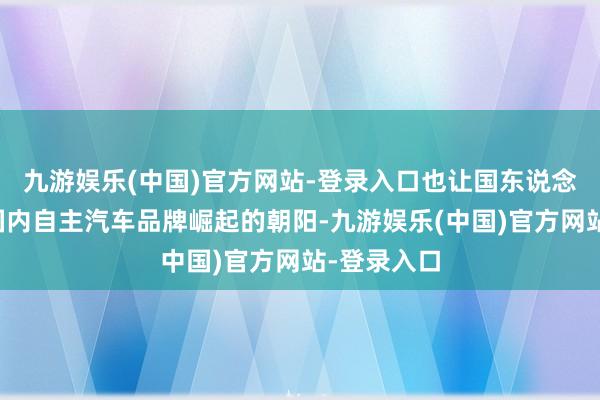 九游娱乐(中国)官方网站-登录入口也让国东说念主看到了国内自主汽车品牌崛起的朝阳-九游娱乐(中国)官方网站-登录入口