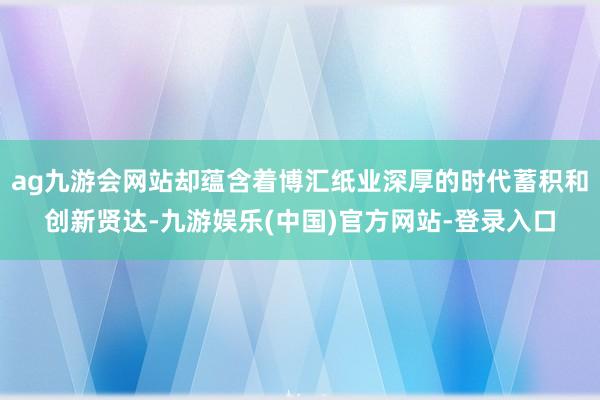 ag九游会网站却蕴含着博汇纸业深厚的时代蓄积和创新贤达-九游娱乐(中国)官方网站-登录入口