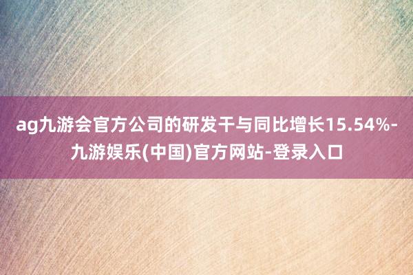 ag九游会官方公司的研发干与同比增长15.54%-九游娱乐(中国)官方网站-登录入口