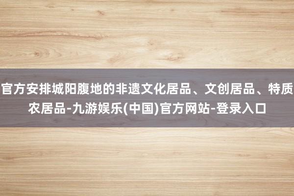 官方安排城阳腹地的非遗文化居品、文创居品、特质农居品-九游娱乐(中国)官方网站-登录入口