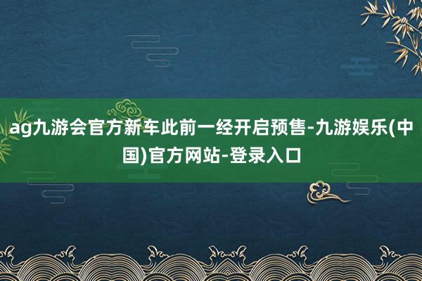 ag九游会官方新车此前一经开启预售-九游娱乐(中国)官方网站-登录入口