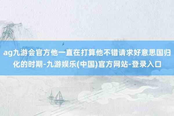 ag九游会官方他一直在打算他不错请求好意思国归化的时期-九游娱乐(中国)官方网站-登录入口