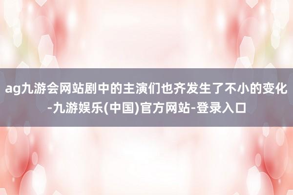 ag九游会网站剧中的主演们也齐发生了不小的变化-九游娱乐(中国)官方网站-登录入口