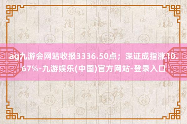 ag九游会网站收报3336.50点；深证成指涨10.67%-九游娱乐(中国)官方网站-登录入口