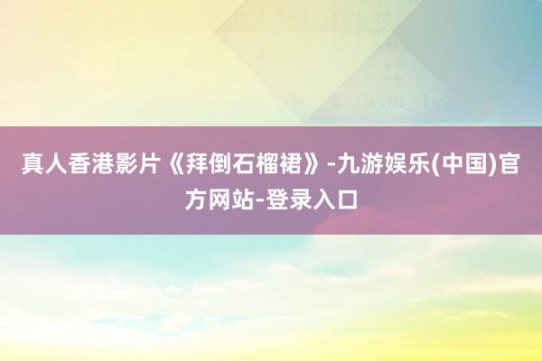 真人香港影片《拜倒石榴裙》-九游娱乐(中国)官方网站-登录入口