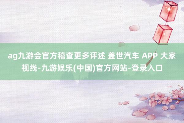 ag九游会官方稽查更多评述 盖世汽车 APP 大家视线-九游娱乐(中国)官方网站-登录入口