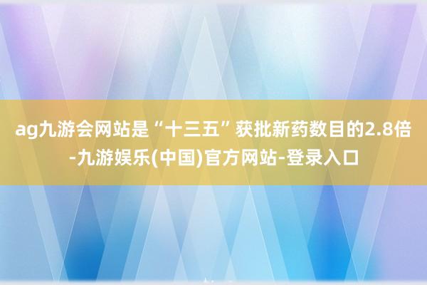 ag九游会网站是“十三五”获批新药数目的2.8倍-九游娱乐(中国)官方网站-登录入口