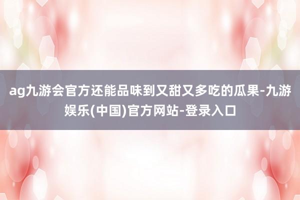 ag九游会官方还能品味到又甜又多吃的瓜果-九游娱乐(中国)官方网站-登录入口