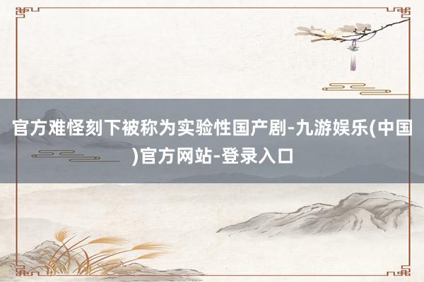 官方难怪刻下被称为实验性国产剧-九游娱乐(中国)官方网站-登录入口