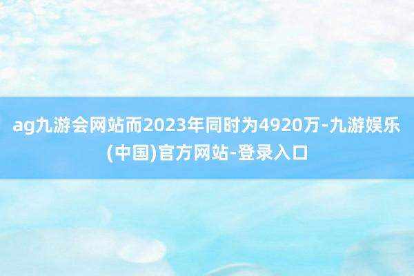 ag九游会网站而2023年同时为4920万-九游娱乐(中国)官方网站-登录入口