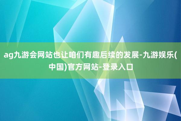 ag九游会网站也让咱们有趣后续的发展-九游娱乐(中国)官方网站-登录入口