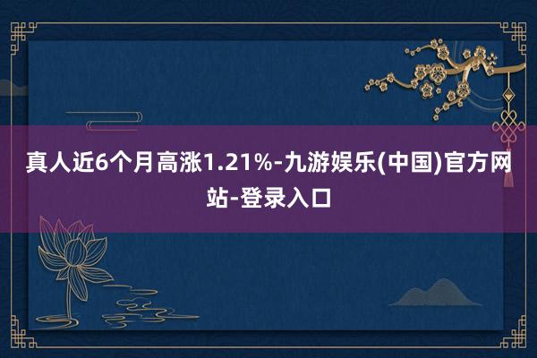 真人近6个月高涨1.21%-九游娱乐(中国)官方网站-登录入口