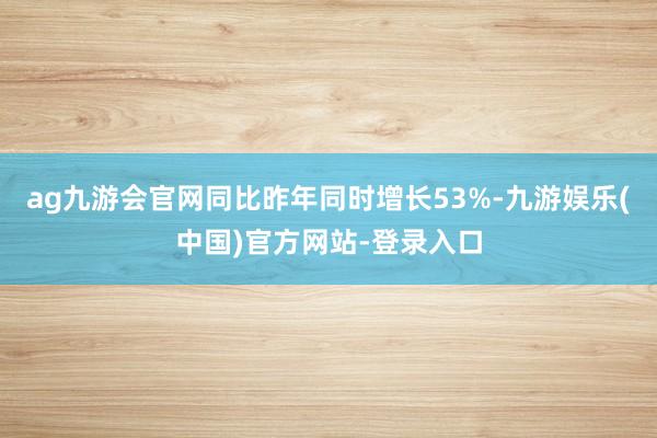 ag九游会官网同比昨年同时增长53%-九游娱乐(中国)官方网站-登录入口