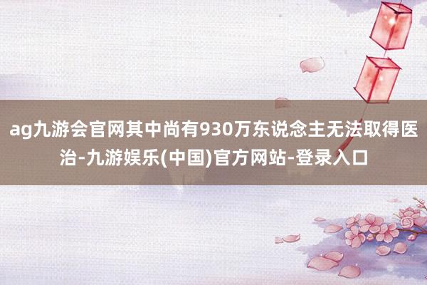ag九游会官网其中尚有930万东说念主无法取得医治-九游娱乐(中国)官方网站-登录入口