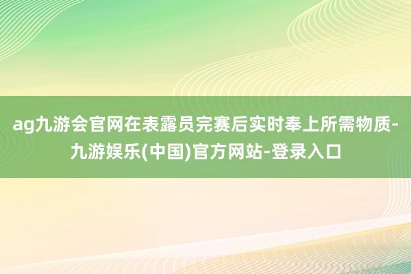 ag九游会官网在表露员完赛后实时奉上所需物质-九游娱乐(中国)官方网站-登录入口