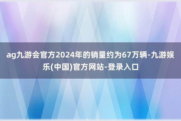 ag九游会官方2024年的销量约为67万辆-九游娱乐(中国)官方网站-登录入口