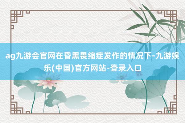 ag九游会官网在昏黑畏缩症发作的情况下-九游娱乐(中国)官方网站-登录入口