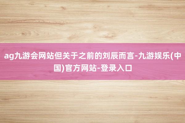 ag九游会网站但关于之前的刘辰而言-九游娱乐(中国)官方网站-登录入口