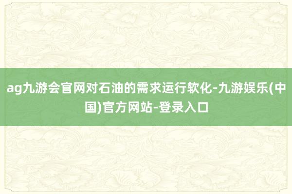 ag九游会官网对石油的需求运行软化-九游娱乐(中国)官方网站-登录入口