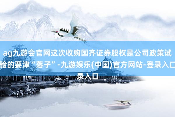 ag九游会官网这次收购国齐证券股权是公司政策试验的要津“落子”-九游娱乐(中国)官方网站-登录入口