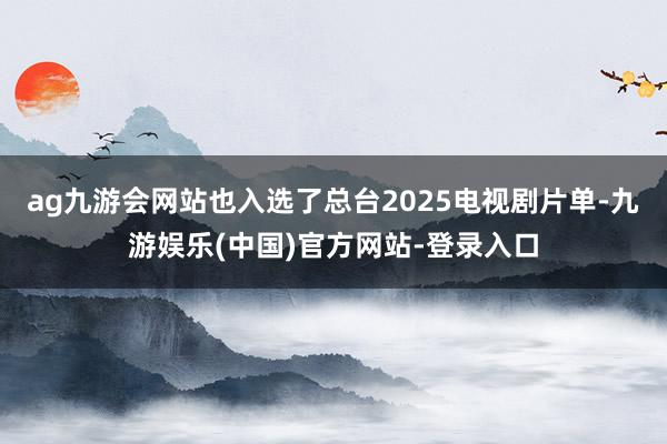ag九游会网站也入选了总台2025电视剧片单-九游娱乐(中国)官方网站-登录入口