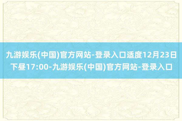 九游娱乐(中国)官方网站-登录入口适度12月23日下昼17:00-九游娱乐(中国)官方网站-登录入口