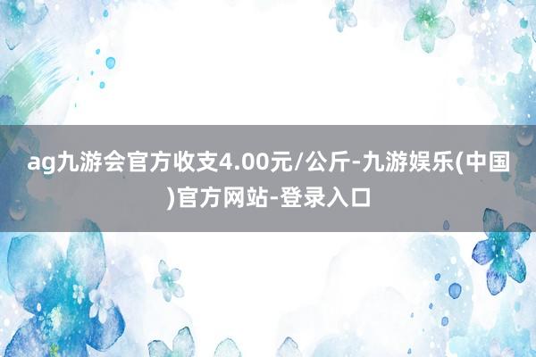 ag九游会官方收支4.00元/公斤-九游娱乐(中国)官方网站-登录入口