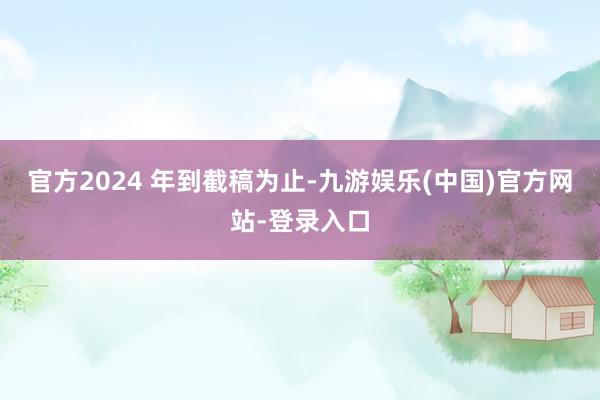 官方2024 年到截稿为止-九游娱乐(中国)官方网站-登录入口