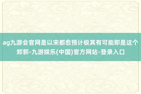 ag九游会官网是以宋都愈预计极其有可能即是这个郑郭-九游娱乐(中国)官方网站-登录入口