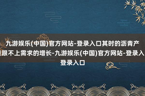九游娱乐(中国)官方网站-登录入口其时的沥青产量跟不上需求的增长-九游娱乐(中国)官方网站-登录入口