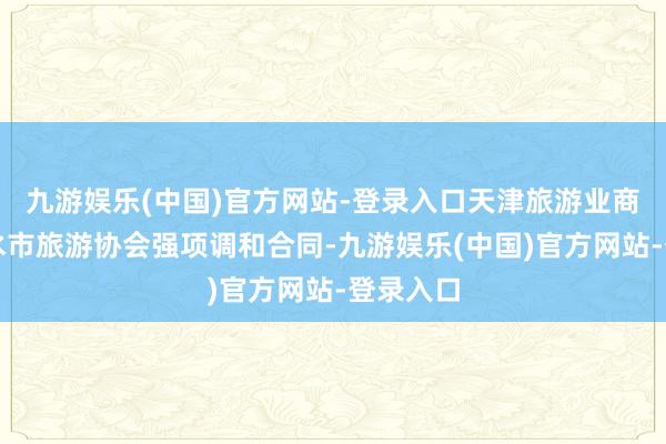 九游娱乐(中国)官方网站-登录入口天津旅游业商会与衡水市旅游协会强项调和合同-九游娱乐(中国)官方网站-登录入口