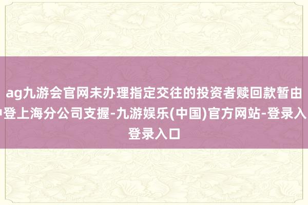 ag九游会官网未办理指定交往的投资者赎回款暂由中登上海分公司支握-九游娱乐(中国)官方网站-登录入口