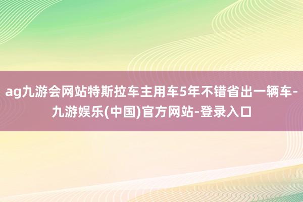 ag九游会网站特斯拉车主用车5年不错省出一辆车-九游娱乐(中国)官方网站-登录入口