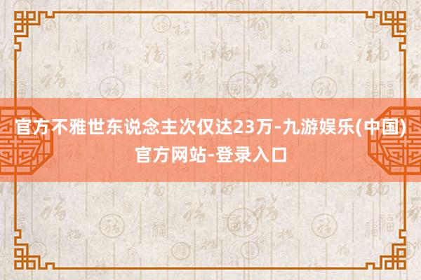 官方不雅世东说念主次仅达23万-九游娱乐(中国)官方网站-登录入口