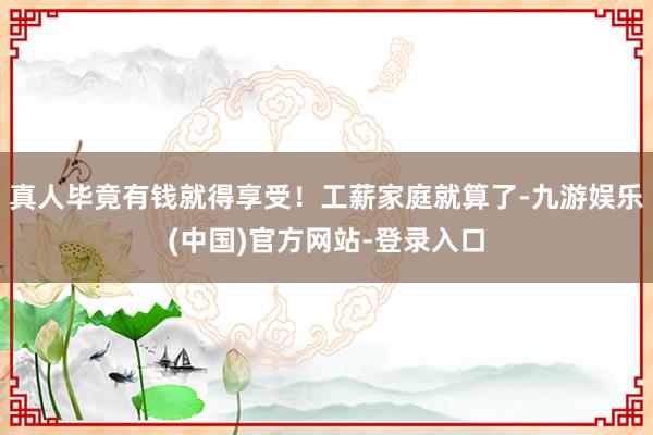真人毕竟有钱就得享受！工薪家庭就算了-九游娱乐(中国)官方网站-登录入口