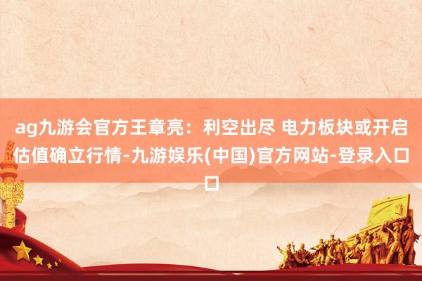 ag九游会官方王章亮:利空出尽 电力板块或开启估值确立行情-九游娱乐(中国)官方网站-登录入口