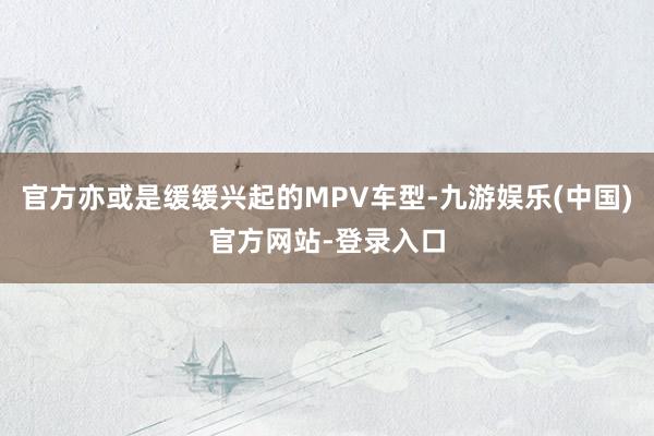 官方亦或是缓缓兴起的MPV车型-九游娱乐(中国)官方网站-登录入口