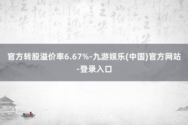 官方转股溢价率6.67%-九游娱乐(中国)官方网站-登录入口