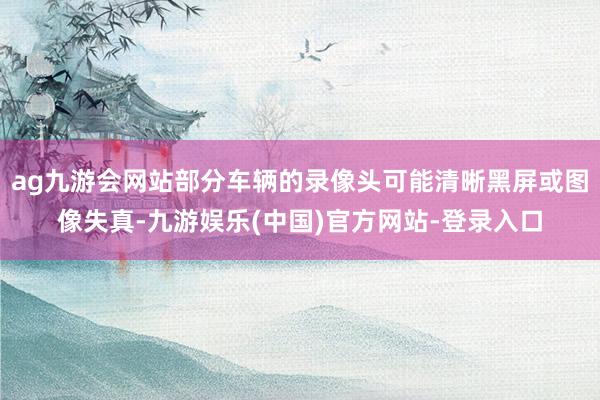 ag九游会网站部分车辆的录像头可能清晰黑屏或图像失真-九游娱乐(中国)官方网站-登录入口