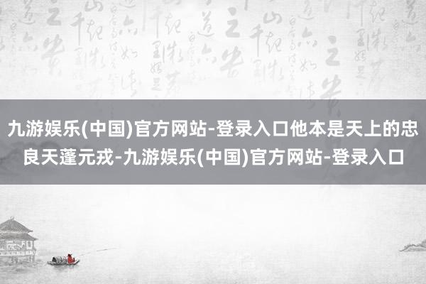 九游娱乐(中国)官方网站-登录入口他本是天上的忠良天蓬元戎-九游娱乐(中国)官方网站-登录入口