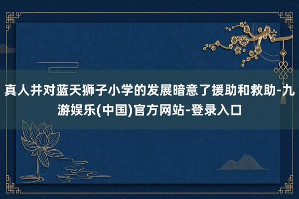真人并对蓝天狮子小学的发展暗意了援助和救助-九游娱乐(中国)官方网站-登录入口