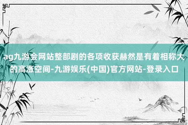 ag九游会网站整部剧的各项收获赫然是有着相称大的高涨空间-九游娱乐(中国)官方网站-登录入口