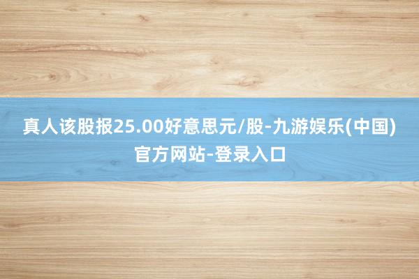 真人该股报25.00好意思元/股-九游娱乐(中国)官方网站-登录入口