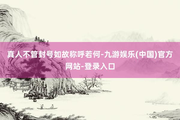 真人不管封号如故称呼若何-九游娱乐(中国)官方网站-登录入口